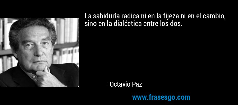La sabiduría radica ni en la fijeza ni en el cambio, sino en la dialéctica entre los dos. – Octavio Paz