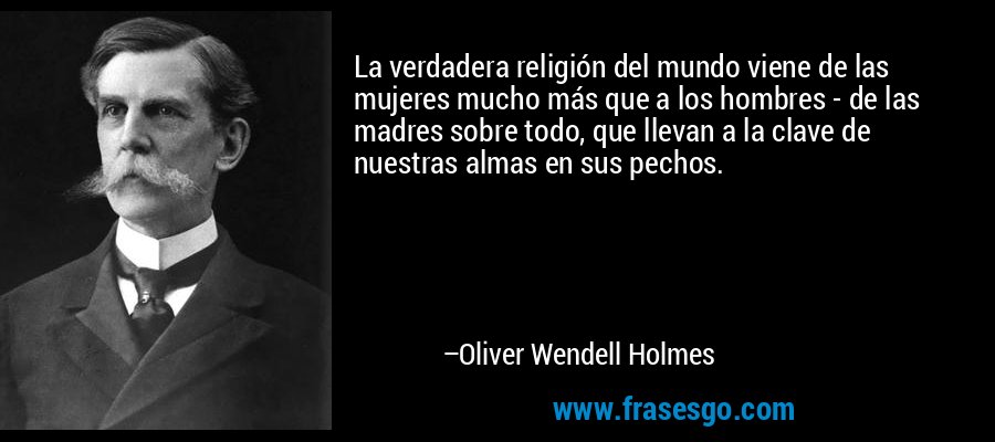 La verdadera religión del mundo viene de las mujeres mucho más que a los hombres - de las madres sobre todo, que llevan a la clave de nuestras almas en sus pechos. – Oliver Wendell Holmes