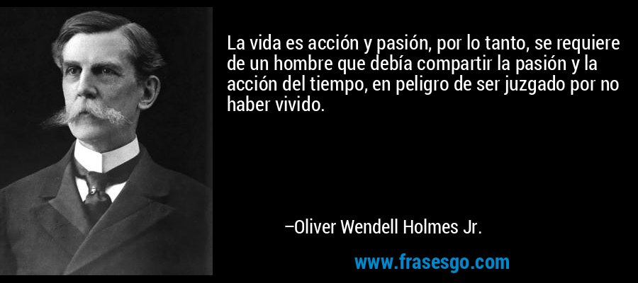 La vida es acción y pasión, por lo tanto, se requiere de un hombre que debía compartir la pasión y la acción del tiempo, en peligro de ser juzgado por no haber vivido. – Oliver Wendell Holmes Jr.