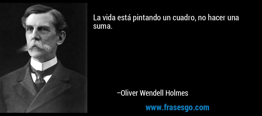 La vida está pintando un cuadro, no hacer una suma. – Oliver Wendell Holmes