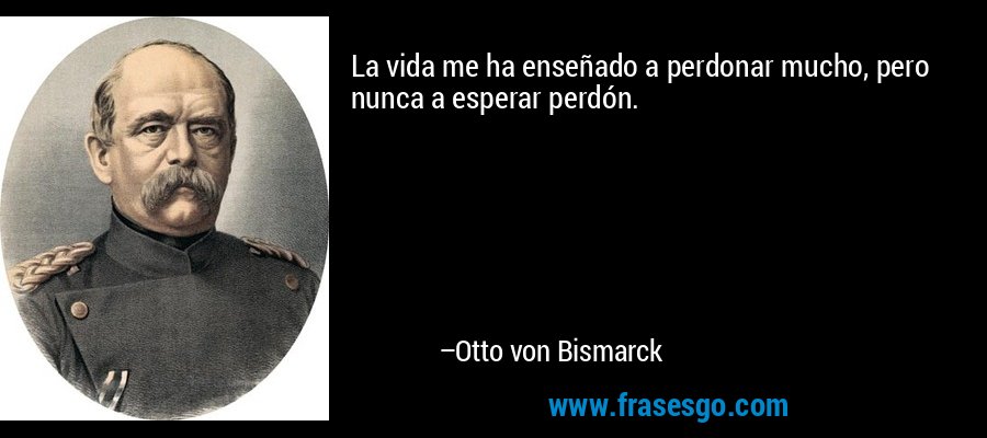 La vida me ha enseñado a perdonar mucho, pero nunca a esperar perdón. – Otto von Bismarck