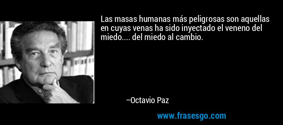 Las masas humanas más peligrosas son aquellas en cuyas venas ha sido inyectado el veneno del miedo.... del miedo al cambio. – Octavio Paz