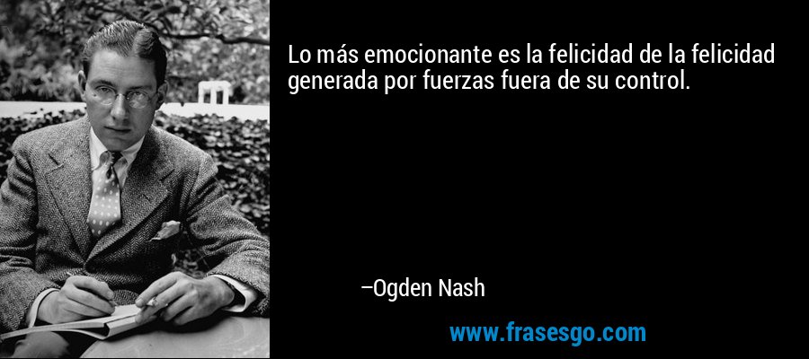 Lo más emocionante es la felicidad de la felicidad generada por fuerzas fuera de su control. – Ogden Nash