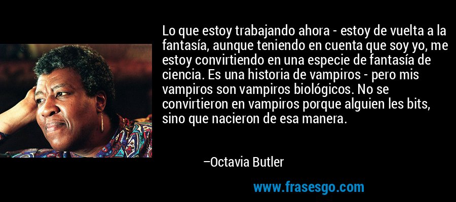 Lo que estoy trabajando ahora - estoy de vuelta a la fantasía, aunque teniendo en cuenta que soy yo, me estoy convirtiendo en una especie de fantasía de ciencia. Es una historia de vampiros - pero mis vampiros son vampiros biológicos. No se convirtieron en vampiros porque alguien les bits, sino que nacieron de esa manera. – Octavia Butler