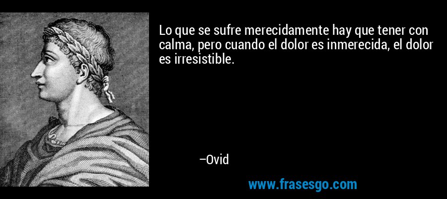 Lo que se sufre merecidamente hay que tener con calma, pero cuando el dolor es inmerecida, el dolor es irresistible. – Ovid