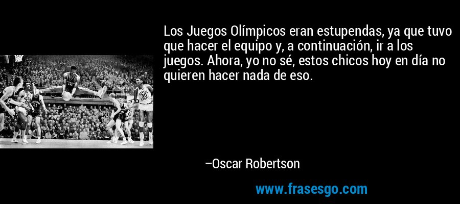 Los Juegos Olímpicos eran estupendas, ya que tuvo que hacer el equipo y, a continuación, ir a los juegos. Ahora, yo no sé, estos chicos hoy en día no quieren hacer nada de eso. – Oscar Robertson