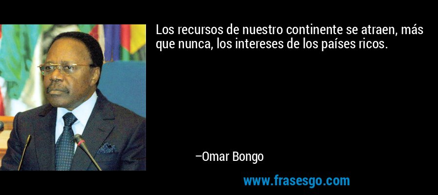 Los recursos de nuestro continente se atraen, más que nunca, los intereses de los países ricos. – Omar Bongo