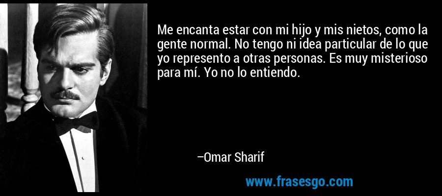 Me encanta estar con mi hijo y mis nietos, como la gente normal. No tengo ni idea particular de lo que yo represento a otras personas. Es muy misterioso para mí. Yo no lo entiendo. – Omar Sharif