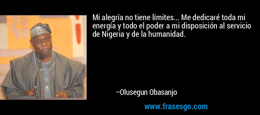Mi alegría no tiene límites... Me dedicaré toda mi energía y todo el poder a mi disposición al servicio de Nigeria y de la humanidad. – Olusegun Obasanjo