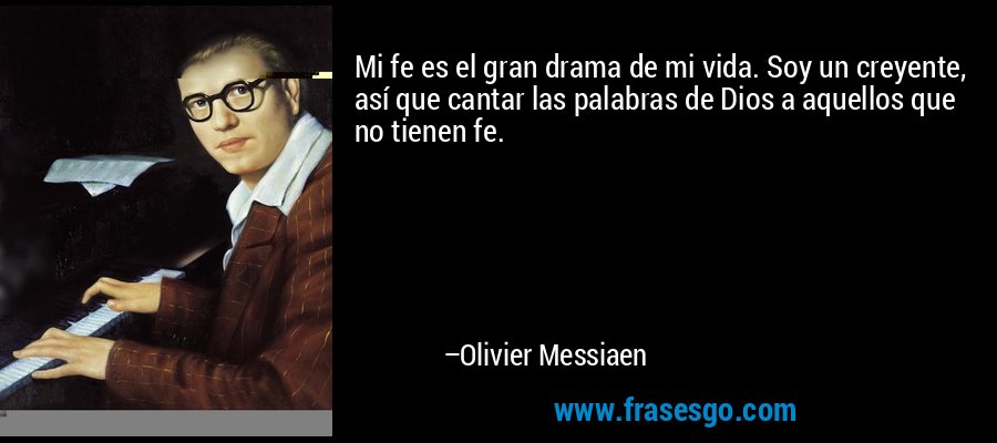 Mi fe es el gran drama de mi vida. Soy un creyente, así que cantar las palabras de Dios a aquellos que no tienen fe. – Olivier Messiaen
