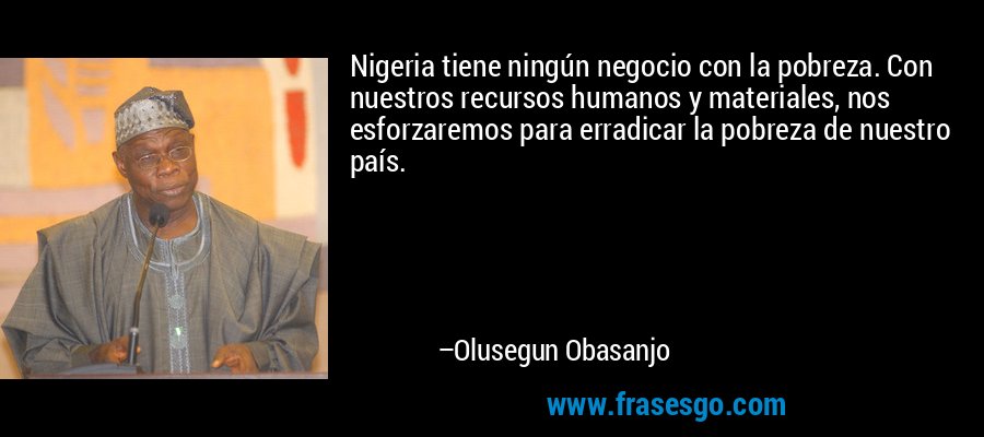 Nigeria tiene ningún negocio con la pobreza. Con nuestros recursos humanos y materiales, nos esforzaremos para erradicar la pobreza de nuestro país. – Olusegun Obasanjo