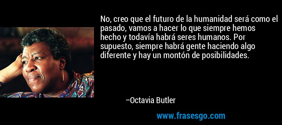 No, creo que el futuro de la humanidad será como el pasado, vamos a hacer lo que siempre hemos hecho y todavía habrá seres humanos. Por supuesto, siempre habrá gente haciendo algo diferente y hay un montón de posibilidades. – Octavia Butler
