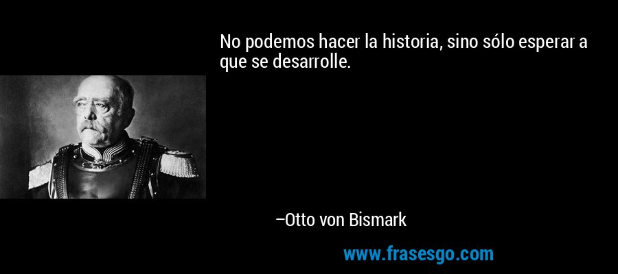 No podemos hacer la historia, sino sólo esperar a que se desarrolle. – Otto von Bismark