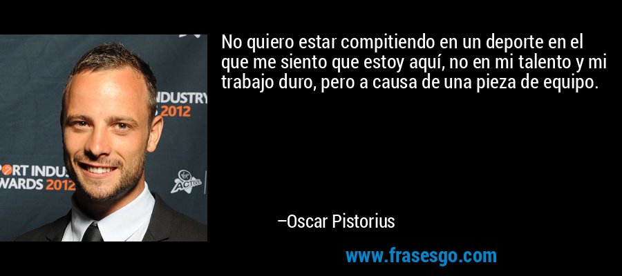No quiero estar compitiendo en un deporte en el que me siento que estoy aquí, no en mi talento y mi trabajo duro, pero a causa de una pieza de equipo. – Oscar Pistorius