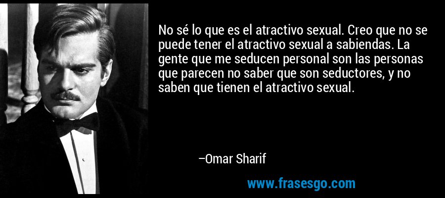 No sé lo que es el atractivo sexual. Creo que no se puede tener el atractivo sexual a sabiendas. La gente que me seducen personal son las personas que parecen no saber que son seductores, y no saben que tienen el atractivo sexual. – Omar Sharif