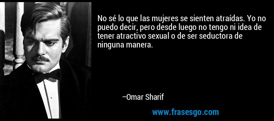 No sé lo que las mujeres se sienten atraídas. Yo no puedo decir, pero desde luego no tengo ni idea de tener atractivo sexual o de ser seductora de ninguna manera. – Omar Sharif