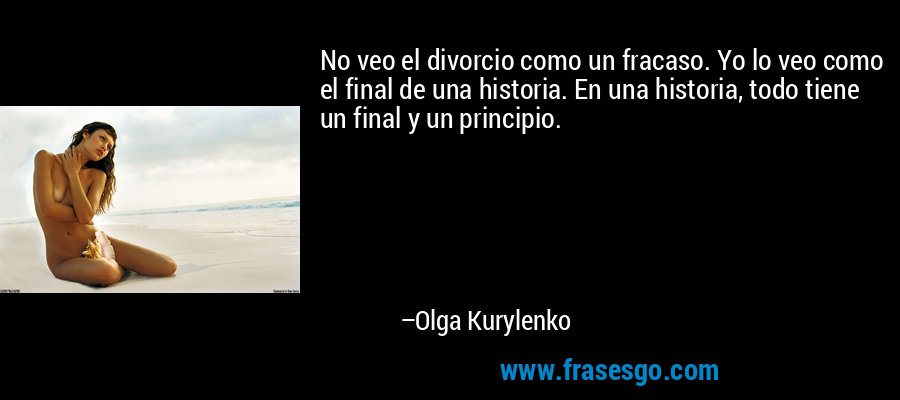 No veo el divorcio como un fracaso. Yo lo veo como el final de una historia. En una historia, todo tiene un final y un principio. – Olga Kurylenko