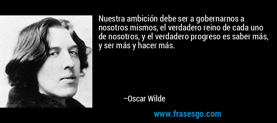 Nuestra ambición debe ser a gobernarnos a nosotros mismos, el verdadero reino de cada uno de nosotros, y el verdadero progreso es saber más, y ser más y hacer más. – Oscar Wilde