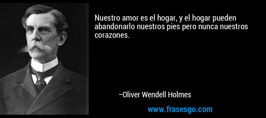 Nuestro amor es el hogar, y el hogar pueden abandonarlo nuestros pies pero nunca nuestros corazones. – Oliver Wendell Holmes