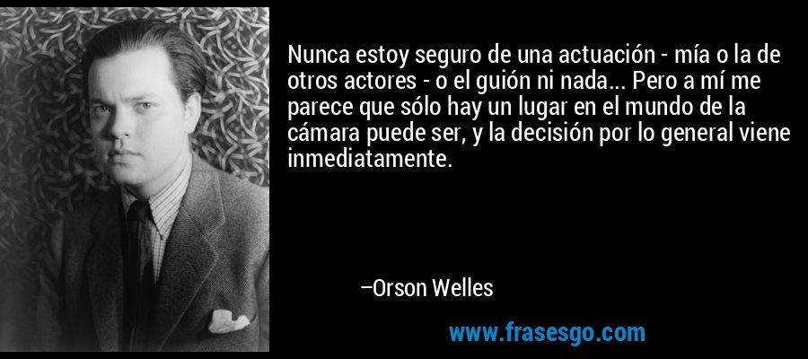 Nunca estoy seguro de una actuación - mía o la de otros actores - o el guión ni nada... Pero a mí me parece que sólo hay un lugar en el mundo de la cámara puede ser, y la decisión por lo general viene inmediatamente. – Orson Welles