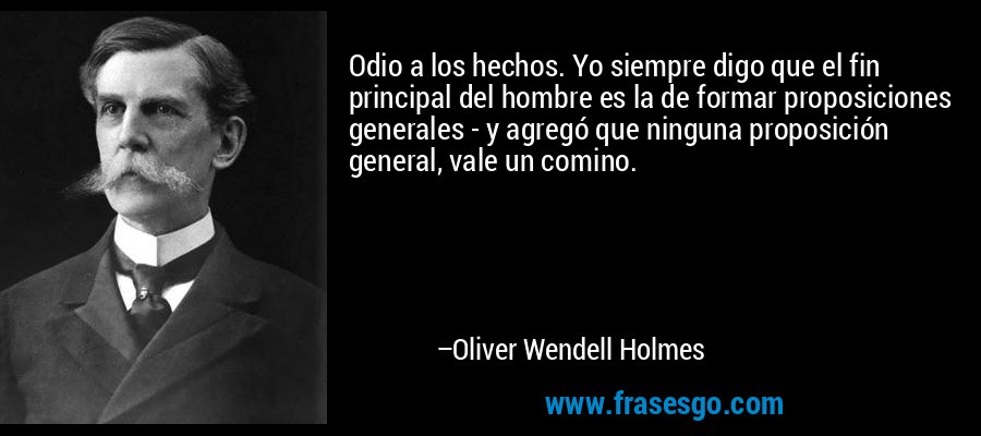 Odio a los hechos. Yo siempre digo que el fin principal del hombre es la de formar proposiciones generales - y agregó que ninguna proposición general, vale un comino. – Oliver Wendell Holmes