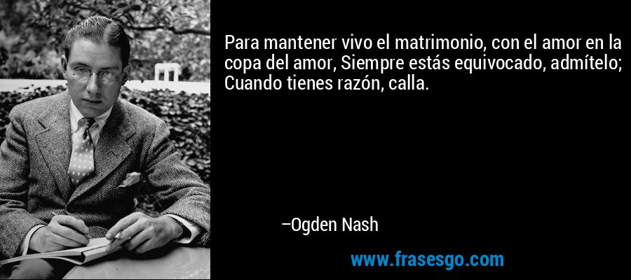 Para mantener vivo el matrimonio, con el amor en la copa del amor, Siempre estás equivocado, admítelo; Cuando tienes razón, calla. – Ogden Nash