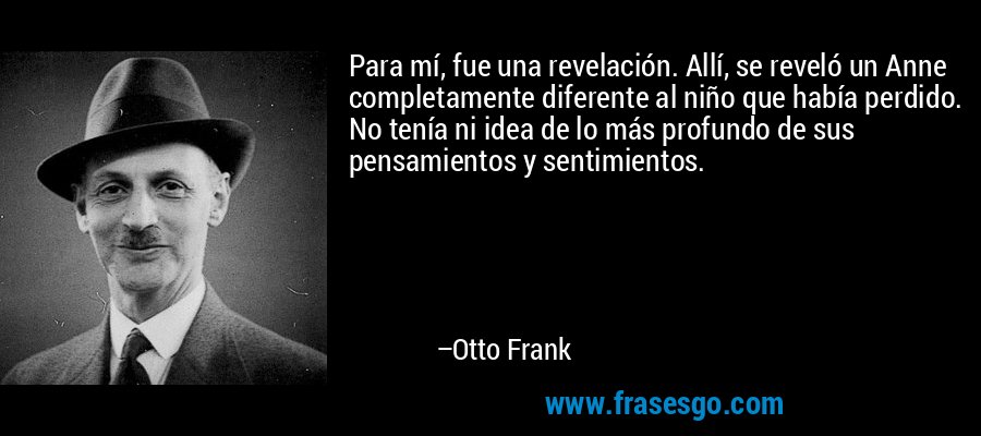Para mí, fue una revelación. Allí, se reveló un Anne completamente diferente al niño que había perdido. No tenía ni idea de lo más profundo de sus pensamientos y sentimientos. – Otto Frank