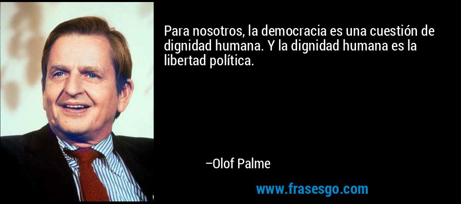 Para nosotros, la democracia es una cuestión de dignidad humana. Y la dignidad humana es la libertad política. – Olof Palme