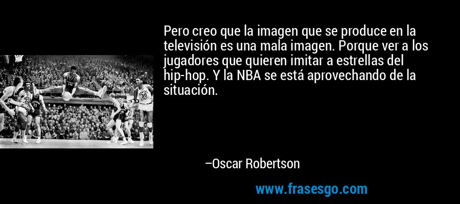 Pero creo que la imagen que se produce en la televisión es una mala imagen. Porque ver a los jugadores que quieren imitar a estrellas del hip-hop. Y la NBA se está aprovechando de la situación. – Oscar Robertson