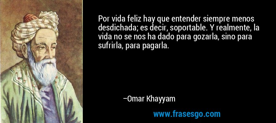 Por vida feliz hay que entender siempre menos desdichada; es decir, soportable. Y realmente, la vida no se nos ha dado para gozarla, sino para sufrirla, para pagarla. – Omar Khayyam