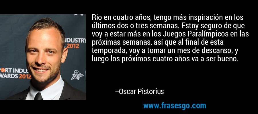 Rio en cuatro años, tengo más inspiración en los últimos dos o tres semanas. Estoy seguro de que voy a estar más en los Juegos Paralímpicos en las próximas semanas, así que al final de esta temporada, voy a tomar un mes de descanso, y luego los próximos cuatro años va a ser bueno. – Oscar Pistorius