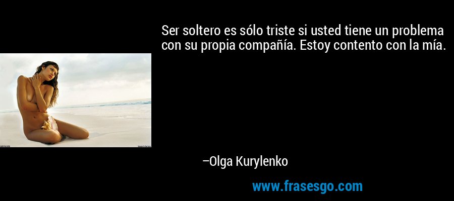 Ser soltero es sólo triste si usted tiene un problema con su propia compañía. Estoy contento con la mía. – Olga Kurylenko