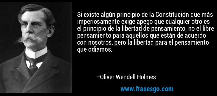 Si existe algún principio de la Constitución que más imperiosamente exige apego que cualquier otro es el principio de la libertad de pensamiento, no el libre pensamiento para aquellos que están de acuerdo con nosotros, pero la libertad para el pensamiento que odiamos. – Oliver Wendell Holmes