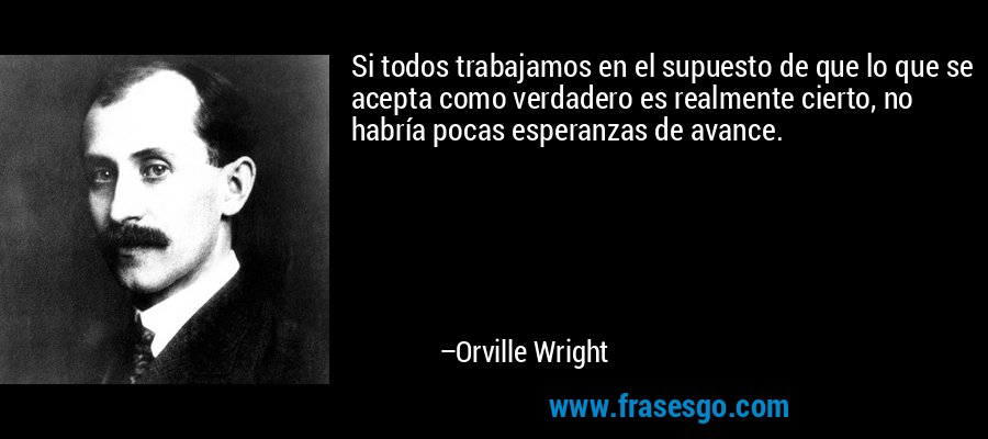 Si todos trabajamos en el supuesto de que lo que se acepta como verdadero es realmente cierto, no habría pocas esperanzas de avance. – Orville Wright
