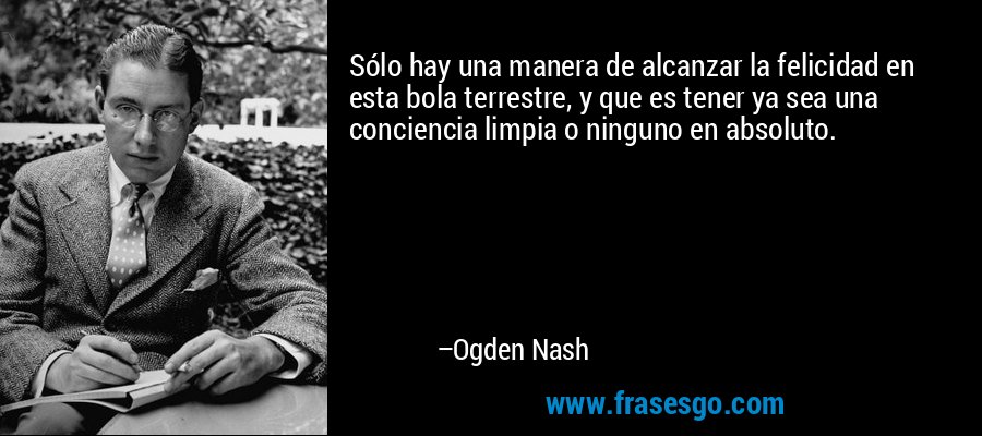 Sólo hay una manera de alcanzar la felicidad en esta bola terrestre, y que es tener ya sea una conciencia limpia o ninguno en absoluto. – Ogden Nash