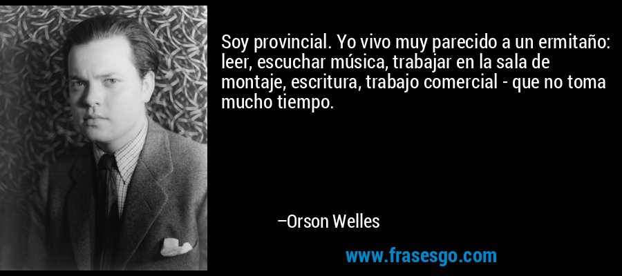 Soy provincial. Yo vivo muy parecido a un ermitaño: leer, escuchar música, trabajar en la sala de montaje, escritura, trabajo comercial - que no toma mucho tiempo. – Orson Welles