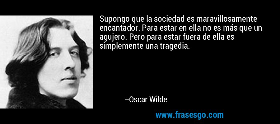 Supongo que la sociedad es maravillosamente encantador. Para estar en ella no es más que un agujero. Pero para estar fuera de ella es simplemente una tragedia. – Oscar Wilde
