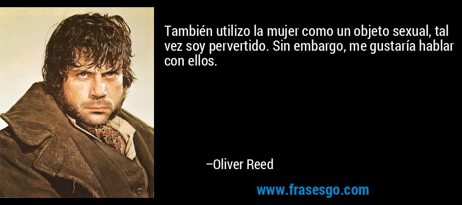 También utilizo la mujer como un objeto sexual, tal vez soy pervertido. Sin embargo, me gustaría hablar con ellos. – Oliver Reed