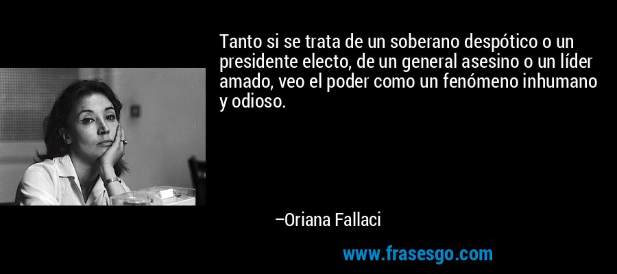 Tanto si se trata de un soberano despótico o un presidente electo, de un general asesino o un líder amado, veo el poder como un fenómeno inhumano y odioso. – Oriana Fallaci