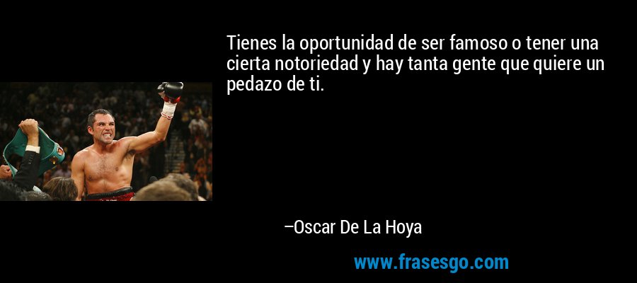 Tienes la oportunidad de ser famoso o tener una cierta notoriedad y hay tanta gente que quiere un pedazo de ti. – Oscar De La Hoya