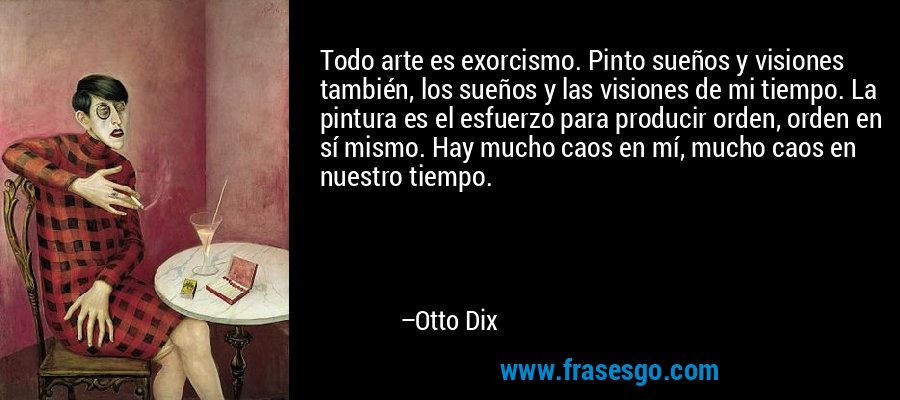 Todo arte es exorcismo. Pinto sueños y visiones también, los sueños y las visiones de mi tiempo. La pintura es el esfuerzo para producir orden, orden en sí mismo. Hay mucho caos en mí, mucho caos en nuestro tiempo. – Otto Dix