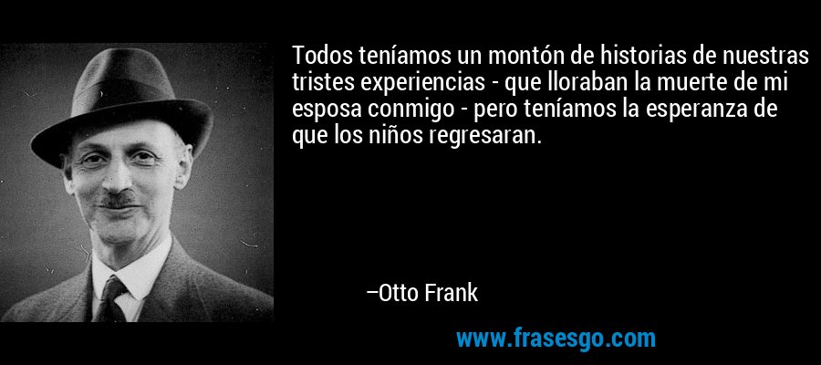 Todos teníamos un montón de historias de nuestras tristes experiencias - que lloraban la muerte de mi esposa conmigo - pero teníamos la esperanza de que los niños regresaran. – Otto Frank