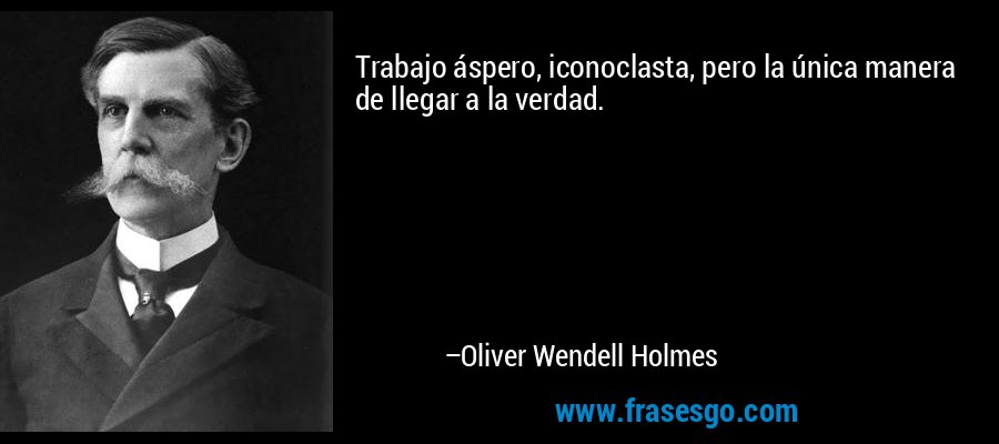 Trabajo áspero, iconoclasta, pero la única manera de llegar a la verdad. – Oliver Wendell Holmes