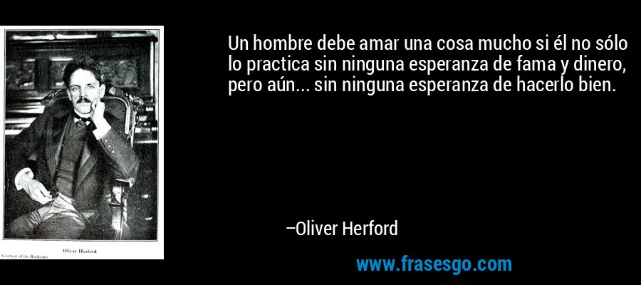 Un hombre debe amar una cosa mucho si él no sólo lo practica sin ninguna esperanza de fama y dinero, pero aún... sin ninguna esperanza de hacerlo bien. – Oliver Herford