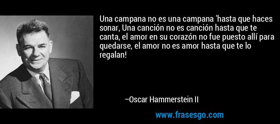 Una campana no es una campana 'hasta que haces sonar, Una canción no es canción hasta que te canta, el amor en su corazón no fue puesto allí para quedarse, el amor no es amor hasta que te lo regalan! – Oscar Hammerstein II