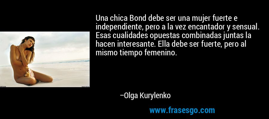 Una chica Bond debe ser una mujer fuerte e independiente, pero a la vez encantador y sensual. Esas cualidades opuestas combinadas juntas la hacen interesante. Ella debe ser fuerte, pero al mismo tiempo femenino. – Olga Kurylenko