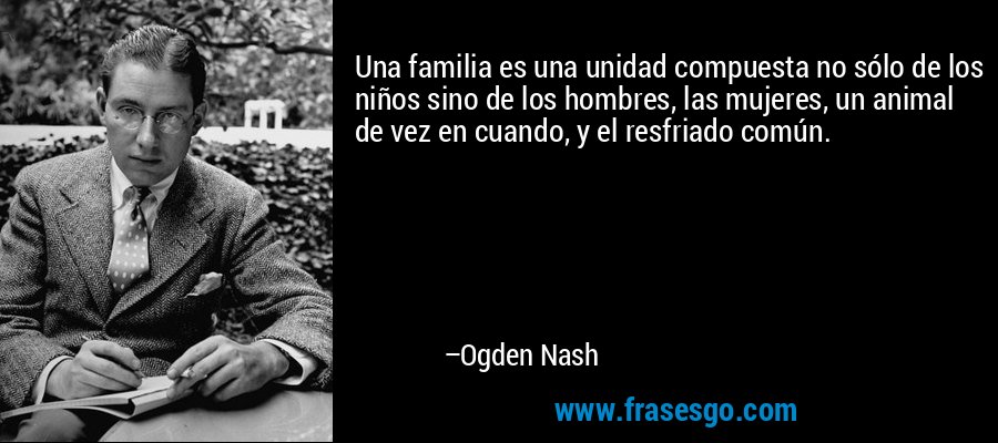 Una familia es una unidad compuesta no sólo de los niños sino de los hombres, las mujeres, un animal de vez en cuando, y el resfriado común. – Ogden Nash