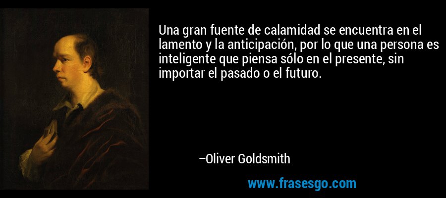 Una gran fuente de calamidad se encuentra en el lamento y la anticipación, por lo que una persona es inteligente que piensa sólo en el presente, sin importar el pasado o el futuro. – Oliver Goldsmith