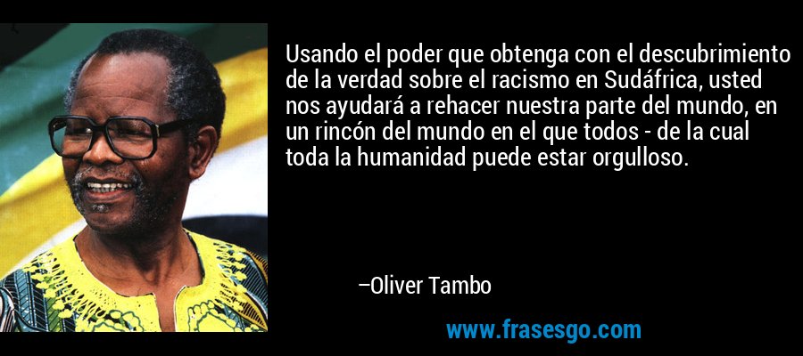 Usando el poder que obtenga con el descubrimiento de la verdad sobre el racismo en Sudáfrica, usted nos ayudará a rehacer nuestra parte del mundo, en un rincón del mundo en el que todos - de la cual toda la humanidad puede estar orgulloso. – Oliver Tambo