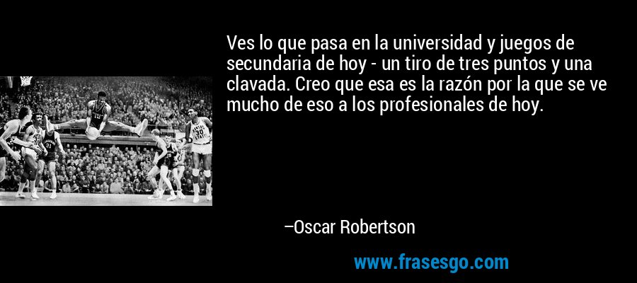 Ves lo que pasa en la universidad y juegos de secundaria de hoy - un tiro de tres puntos y una clavada. Creo que esa es la razón por la que se ve mucho de eso a los profesionales de hoy. – Oscar Robertson